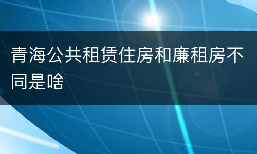 青海公共租赁住房和廉租房不同是啥