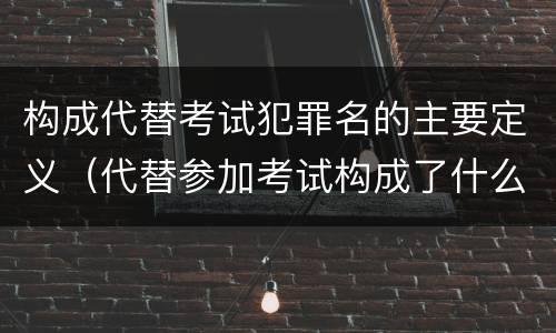 构成代替考试犯罪名的主要定义（代替参加考试构成了什么犯罪）