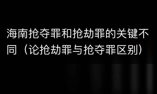 海南抢夺罪和抢劫罪的关键不同（论抢劫罪与抢夺罪区别）