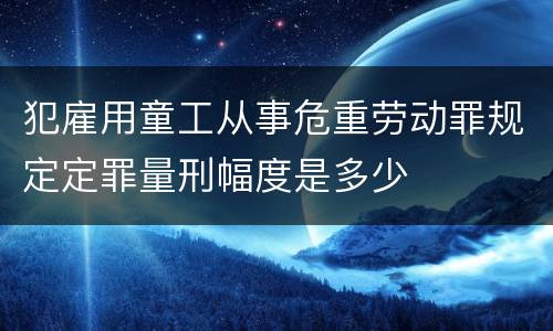 犯雇用童工从事危重劳动罪规定定罪量刑幅度是多少