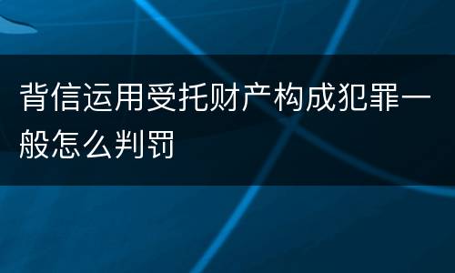 背信运用受托财产构成犯罪一般怎么判罚