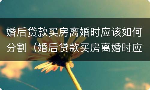 婚后贷款买房离婚时应该如何分割（婚后贷款买房离婚时应该如何分割财产）