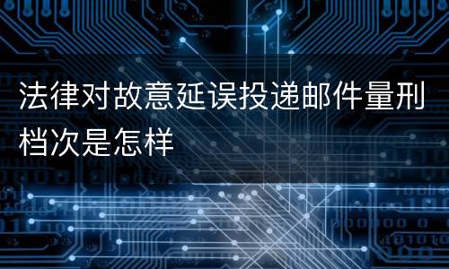 法律对故意延误投递邮件量刑档次是怎样