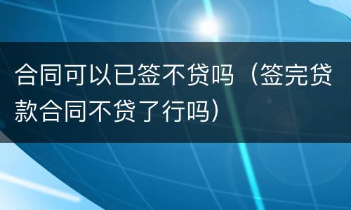 合同可以已签不贷吗（签完贷款合同不贷了行吗）