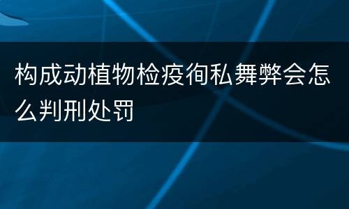 构成动植物检疫徇私舞弊会怎么判刑处罚