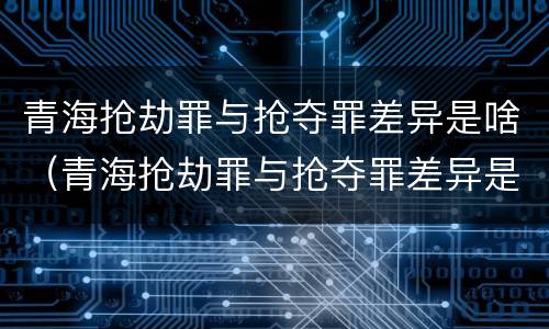 青海抢劫罪与抢夺罪差异是啥（青海抢劫罪与抢夺罪差异是啥关系）