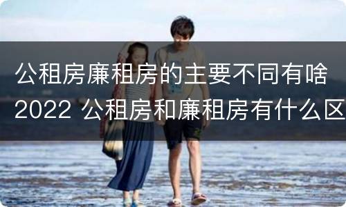 公租房廉租房的主要不同有啥2022 公租房和廉租房有什么区别?2019年的