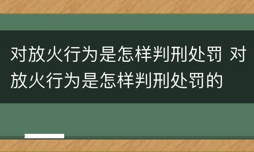 对放火行为是怎样判刑处罚 对放火行为是怎样判刑处罚的