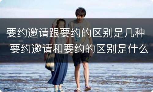 要约邀请跟要约的区别是几种 要约邀请和要约的区别是什么