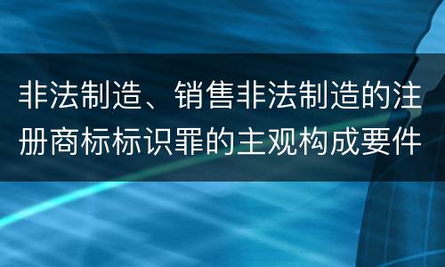 非法制造、销售非法制造的注册商标标识罪的主观构成要件和客观构成要件