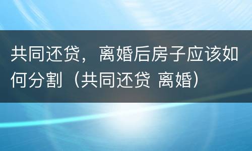 共同还贷，离婚后房子应该如何分割（共同还贷 离婚）