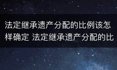 法定继承遗产分配的比例该怎样确定 法定继承遗产分配的比例该怎样确定财产