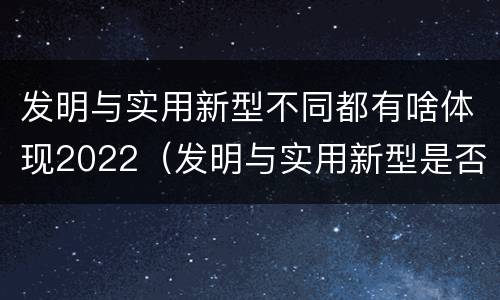 发明与实用新型不同都有啥体现2022（发明与实用新型是否具有实用性）
