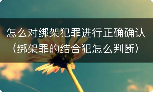 怎么对绑架犯罪进行正确确认（绑架罪的结合犯怎么判断）