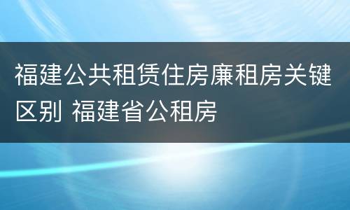 福建公共租赁住房廉租房关键区别 福建省公租房