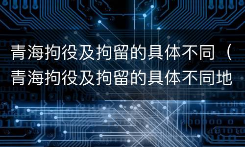 青海拘役及拘留的具体不同（青海拘役及拘留的具体不同地点）