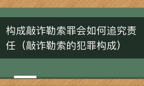 构成敲诈勒索罪会如何追究责任（敲诈勒索的犯罪构成）