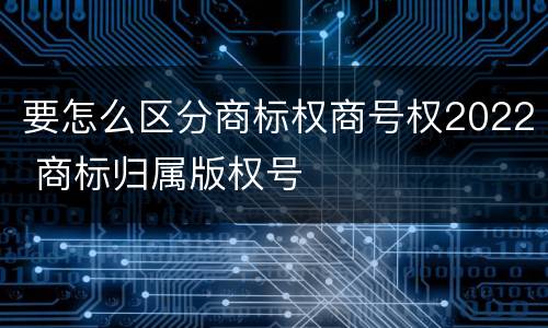 要怎么区分商标权商号权2022 商标归属版权号