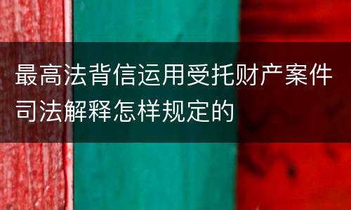 最高法背信运用受托财产案件司法解释怎样规定的