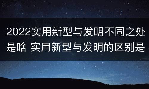 2022实用新型与发明不同之处是啥 实用新型与发明的区别是什么