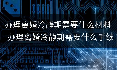 办理离婚冷静期需要什么材料 办理离婚冷静期需要什么手续