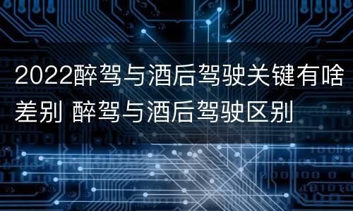 2022醉驾与酒后驾驶关键有啥差别 醉驾与酒后驾驶区别