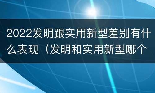 2022发明跟实用新型差别有什么表现（发明和实用新型哪个好）
