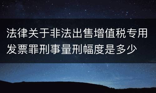 法律关于非法出售增值税专用发票罪刑事量刑幅度是多少