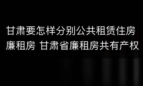 甘肃要怎样分别公共租赁住房廉租房 甘肃省廉租房共有产权管理办法