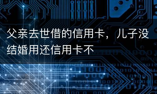 父亲去世借的信用卡，儿子没结婚用还信用卡不