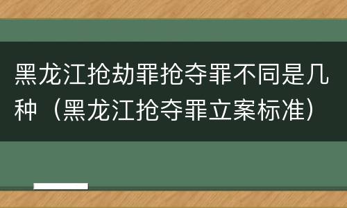 黑龙江抢劫罪抢夺罪不同是几种（黑龙江抢夺罪立案标准）