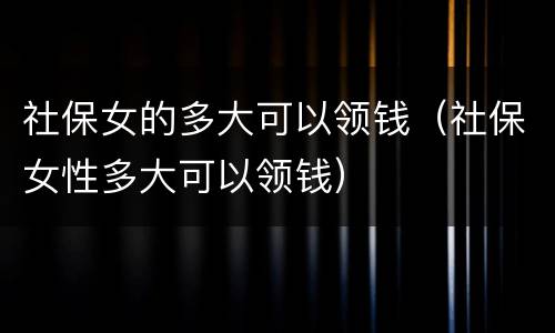社保女的多大可以领钱（社保女性多大可以领钱）