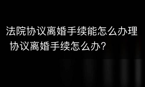 法院协议离婚手续能怎么办理 协议离婚手续怎么办?