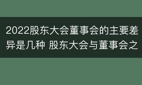 2022股东大会董事会的主要差异是几种 股东大会与董事会之间是什么关系