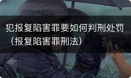犯报复陷害罪要如何判刑处罚（报复陷害罪刑法）