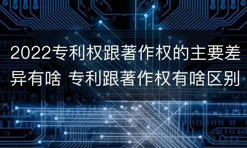 2022专利权跟著作权的主要差异有啥 专利跟著作权有啥区别