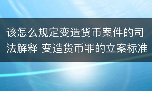 该怎么规定变造货币案件的司法解释 变造货币罪的立案标准