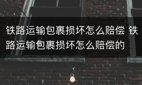 铁路运输包裹损坏怎么赔偿 铁路运输包裹损坏怎么赔偿的
