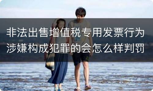 非法出售增值税专用发票行为涉嫌构成犯罪的会怎么样判罚