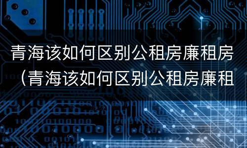 青海该如何区别公租房廉租房（青海该如何区别公租房廉租房呢）
