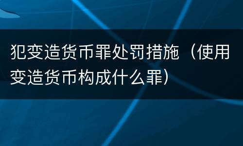 犯变造货币罪处罚措施（使用变造货币构成什么罪）