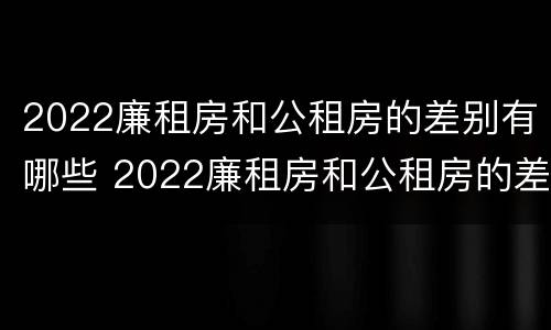 2022廉租房和公租房的差别有哪些 2022廉租房和公租房的差别有哪些呢