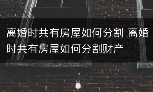 离婚时共有房屋如何分割 离婚时共有房屋如何分割财产