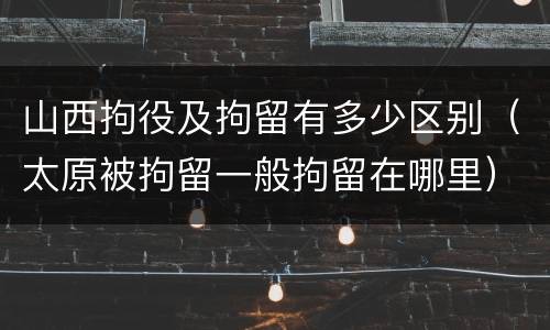 山西拘役及拘留有多少区别（太原被拘留一般拘留在哪里）