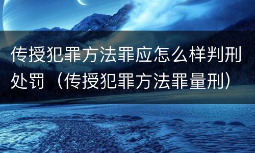 传授犯罪方法罪应怎么样判刑处罚（传授犯罪方法罪量刑）