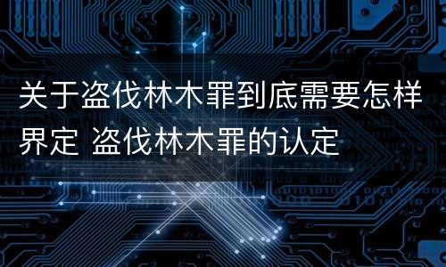 关于盗伐林木罪到底需要怎样界定 盗伐林木罪的认定