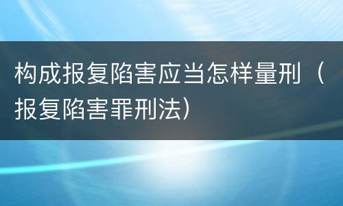 构成报复陷害应当怎样量刑（报复陷害罪刑法）