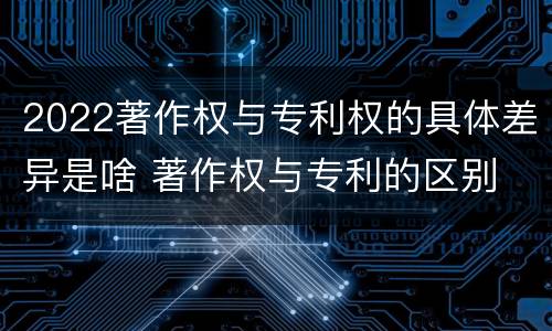 2022著作权与专利权的具体差异是啥 著作权与专利的区别