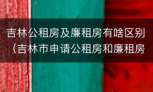 吉林公租房及廉租房有啥区别（吉林市申请公租房和廉租房的条件）