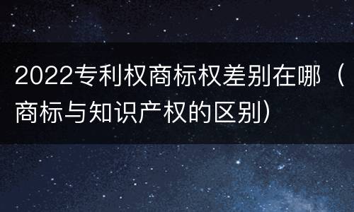 2022专利权商标权差别在哪（商标与知识产权的区别）